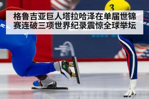 格鲁吉亚巨人塔拉哈泽在单届世锦赛连破三项世界纪录震惊全球举坛