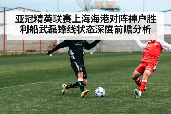 亚冠精英联赛上海海港对阵神户胜利船武磊锋线状态深度前瞻分析